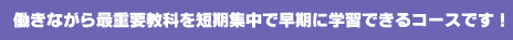 働きながら最重要教科を短期集中で早期に学習できるコースです!